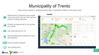 Municipality of Trento
Help decision makers in applying policies about sustainable mobility for the public good
30/40
Modal Split to understand how people
move around the city can help decision
makers in taking decisions
Positive consequences on the society
as a whole
Law reducing cars by 1%
Moving parking lots outside the city to
decongestion
Improve public transport
Vary parking fees
 