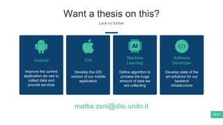 Want a thesis on this?
Look no further
38/40
Android iOS
Develop the iOS
version of our mobile
application
Machine
Learning
Define algorithm to
process the huge
amount of data we
are collecting
Software
Developer
Develop state of the
art solutions for our
backend
infrastructure
Improve the current
application we use to
collect data and
provide services
mattia.zeni@disi.unitn.it
 