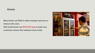 Kiosks
Many kiosks use RFID to either manage resources or
interact with users.
DVD rental kiosks use RFID DVD tags to make sure
customers receive their selected movie rental.
 