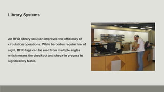 Library Systems
An RFID library solution improves the efficiency of
circulation operations. While barcodes require line of
sight, RFID tags can be read from multiple angles
which means the checkout and check-in process is
significantly faster.
 