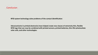 Conclusion
RFID system technology solve problems of the contact identification
Advancements in printed electronics have helped create new classes of extremely thin, flexible
RFID tags that can now be combined with printed sensors, printed batteries, thin-film photovoltaic
solar cells, and other technologies.
 