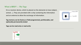 What is RFID? -- The Tags
Tags can be read-only or read-write
Tag memory can be factory or field programmed, partitionable, and
optionally permanently locked
It is a receiver device, which is placed on the elements to trace (object,
animal ...). They are provided with a chip containing the information
and an antenna to allow the exchange of information.
 