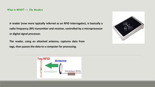 What is RFID? -- The Readers
A reader (now more typically referred as an RFID Interrogator), is basically a
radio frequency (RF) transmitter and receiver, controlled by a microprocessor
or digital signal processor.
The reader, using an attached antenna, captures data from
tags, then passes the data to a computer for processing.
 