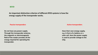 An important distinction criterion of different RFID systems is how the
energy supply of the transponder works.
Passive transponders
Have their own energy supply,
e.g. in form of a battery or a
solar cell. Here the power supply
is used to provide voltage to the
chip.
RFID
Do not have any power supply.
Through the transponder antenna,
the magnetic or electromagnetic
ﬁeld of the reader provides all the
energy required for operating the
transponder.
Active transponders
 