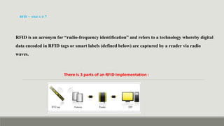 RFID – what is it ?
RFID is an acronym for “radio-frequency identification” and refers to a technology whereby digital
data encoded in RFID tags or smart labels (defined below) are captured by a reader via radio
waves.
There is 3 parts of an RFID implementation :
 
