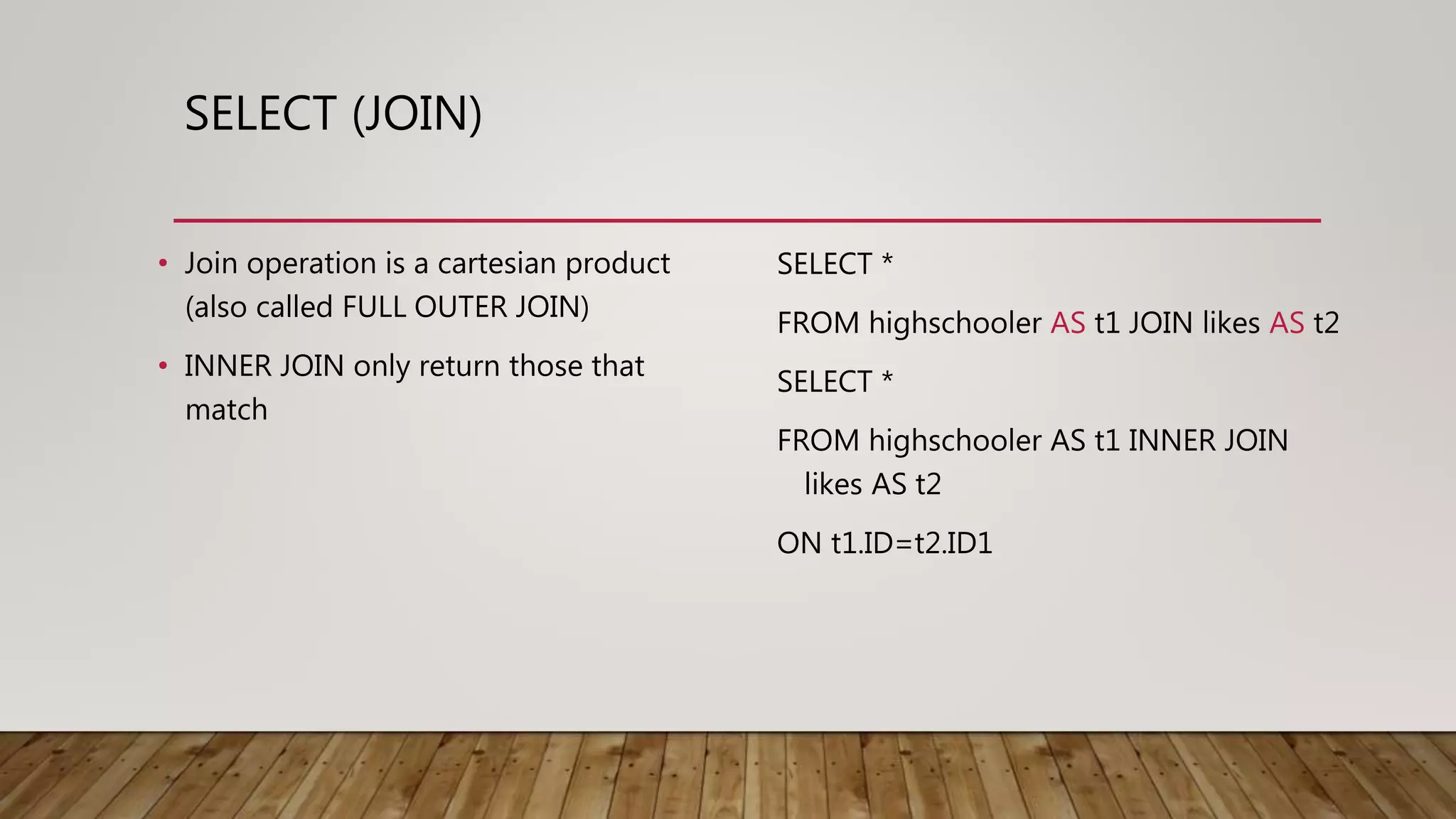 SELECT (JOIN) • Join operation is a cartesian product (also called FULL OUTER JOIN) • INNER JOIN only return those that match SELECT * FROM highschooler AS t1 JOIN likes AS t2 SELECT * FROM highschooler AS t1 INNER JOIN likes AS t2 ON t1.ID=t2.ID1 