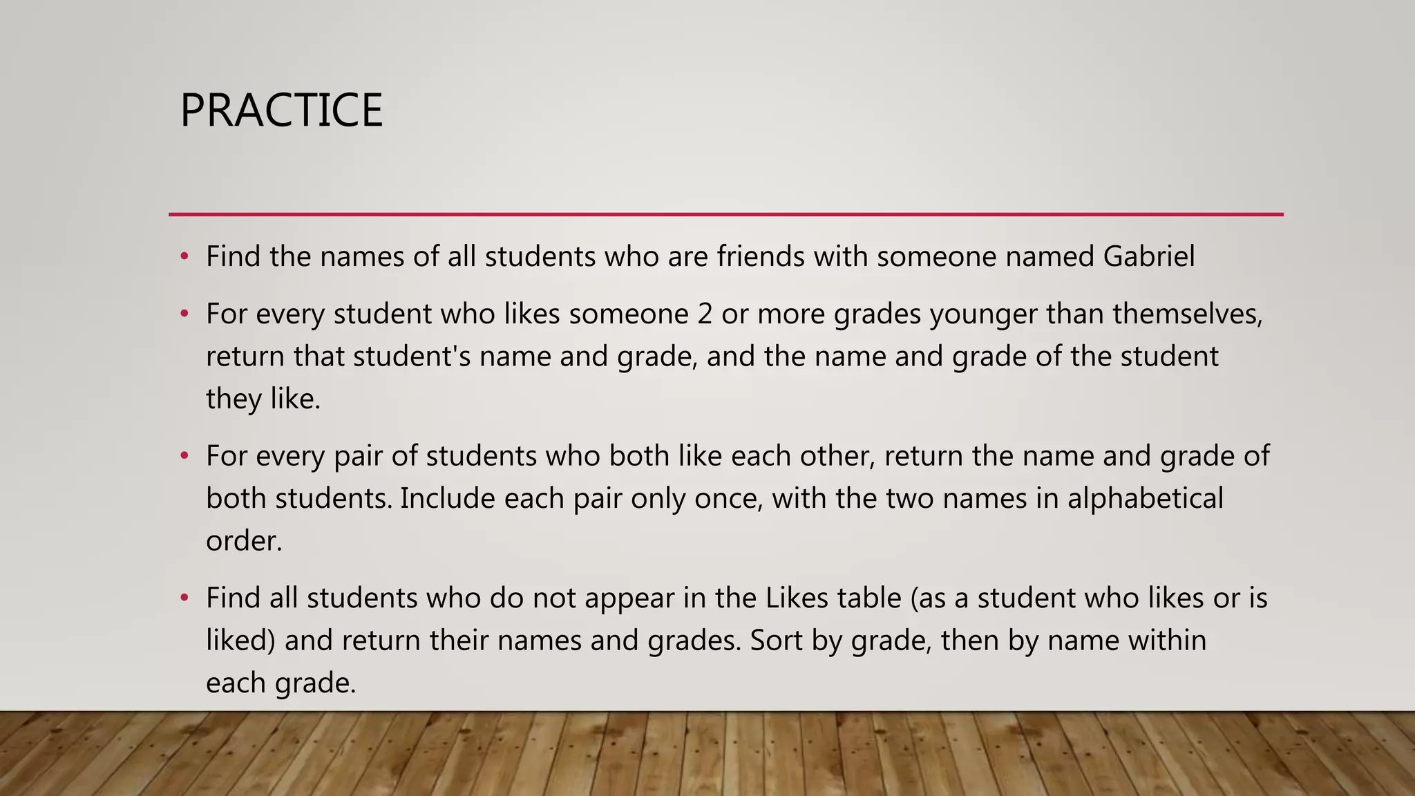 PRACTICE • Find the names of all students who are friends with someone named Gabriel • For every student who likes someone 2 or more grades younger than themselves, return that student's name and grade, and the name and grade of the student they like. • For every pair of students who both like each other, return the name and grade of both students. Include each pair only once, with the two names in alphabetical order. • Find all students who do not appear in the Likes table (as a student who likes or is liked) and return their names and grades. Sort by grade, then by name within each grade. 