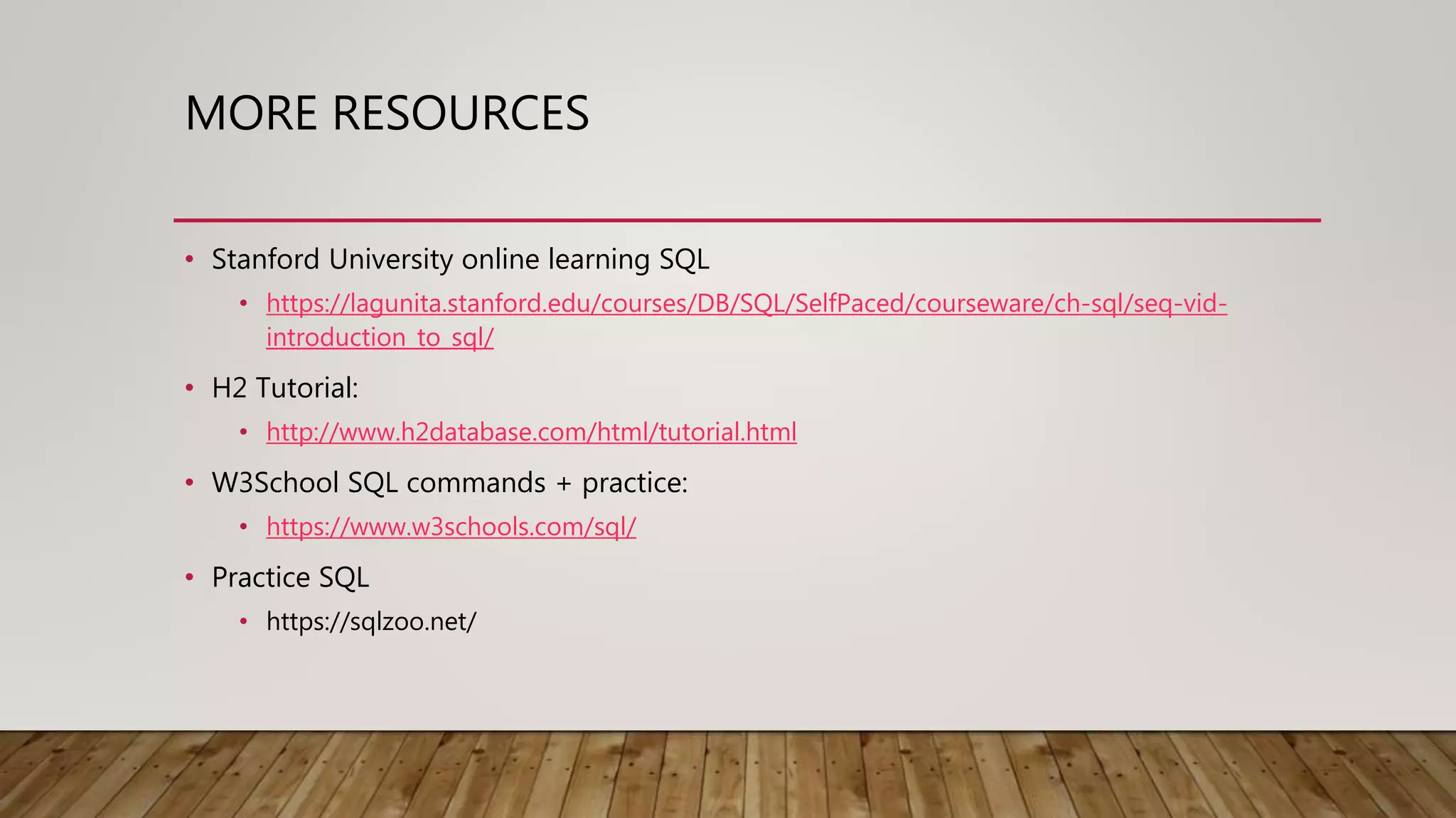 MORE RESOURCES • Stanford University online learning SQL • https://lagunita.stanford.edu/courses/DB/SQL/SelfPaced/courseware/ch-sql/seq-vid- introduction_to_sql/ • H2 Tutorial: • http://www.h2database.com/html/tutorial.html • W3School SQL commands + practice: • https://www.w3schools.com/sql/ • Practice SQL • https://sqlzoo.net/ 