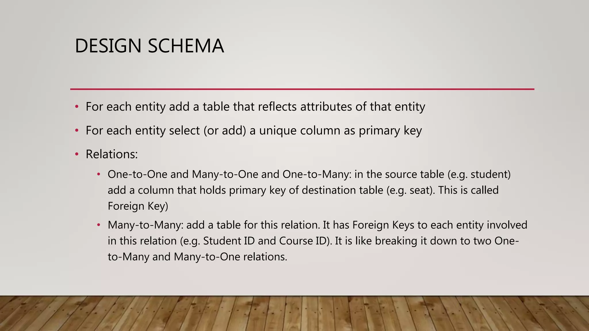 DESIGN SCHEMA • For each entity add a table that reflects attributes of that entity • For each entity select (or add) a unique column as primary key • Relations: • One-to-One and Many-to-One and One-to-Many: in the source table (e.g. student) add a column that holds primary key of destination table (e.g. seat). This is called Foreign Key) • Many-to-Many: add a table for this relation. It has Foreign Keys to each entity involved in this relation (e.g. Student ID and Course ID). It is like breaking it down to two One- to-Many and Many-to-One relations. 