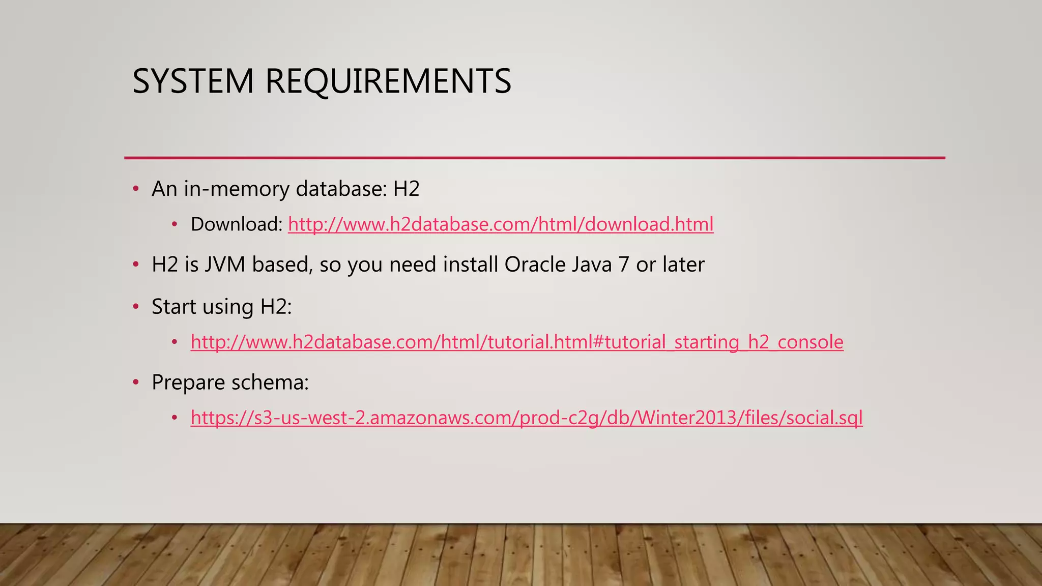 SYSTEM REQUIREMENTS • An in-memory database: H2 • Download: http://www.h2database.com/html/download.html • H2 is JVM based, so you need install Oracle Java 7 or later • Start using H2: • http://www.h2database.com/html/tutorial.html#tutorial_starting_h2_console • Prepare schema: • https://s3-us-west-2.amazonaws.com/prod-c2g/db/Winter2013/files/social.sql 