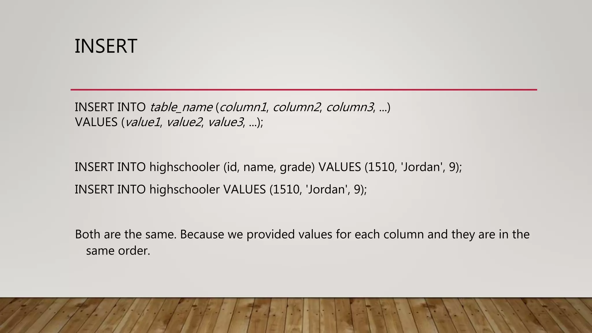 INSERT INSERT INTO table_name (column1, column2, column3, ...) VALUES (value1, value2, value3, ...); INSERT INTO highschooler (id, name, grade) VALUES (1510, 'Jordan', 9); INSERT INTO highschooler VALUES (1510, 'Jordan', 9); Both are the same. Because we provided values for each column and they are in the same order. 
