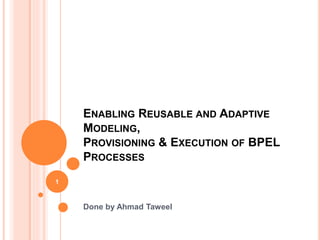 ENABLING REUSABLE AND ADAPTIVE
MODELING,
PROVISIONING & EXECUTION OF BPEL
PROCESSES
Done by Ahmad Taweel
1
 