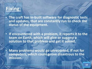 Fixing:
• The craft has in-built software for diagnostic tests
and updates, that are constantly run to check the
status of the equipment.
• If encountered with a problem, it reports it to the
team on Earth, which will give or suggest a
solution to that problem and get it solved.
• Many problems would go unreported, if not for
computers, which could prove disastrous to the
mission.
19
 