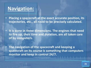 Navigation:
• Placing a spacecraft at the exact accurate position, its
trajectories, etc., all need to be precisely calculated.
• It is done in three dimensions. The engines that need
to fire up, their time and duration, are all taken care
of by computers.
• The navigation of the spacecraft and keeping a
spacecraft on its course is something that computers
monitor and keep in control 24/7.
21
 