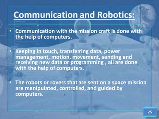 Communication and Robotics:
• Communication with the mission craft is done with
the help of computers.
• Keeping in touch, transferring data, power
management, motion, movement, sending and
receiving new data or programming , all are done
with the help of computers.
• The robots or rovers that are sent on a space mission
are manipulated, controlled, and guided by
computers.
25
 