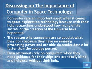 Discussing on The Importance of
Computer in Space Technology:
• Computers are an important asset when it comes
to space exploration technology because with their
help researchers understood how many of the
secrets of the creation of the Universe have
happened.
• The reason why computers are so good at what
they do is because they have an amazing
processing power and are able do render data a lot
faster than the average person.
• Even astronauts rely on computers when they
need guidance for their ships and are totally blind
and helpless, without their help.
33
 