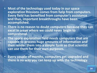 • Most of the technology used today in our space
exploration missions comes from help from computers.
Every field has benefited from computer's assistance
and thus, important breakthroughs have been
accomplished.
• There is no reason to doubt computers because they can
excel in areas where we could never begin to
comprehend.
• The space exploration field needs computers that are
capable to process huge amounts of information and
then render them into a simple form so that scientist
can use them for their own purposes.
• Every couple of months, computers get upgraded and
there is no way you can keep up with the technology.
34
 