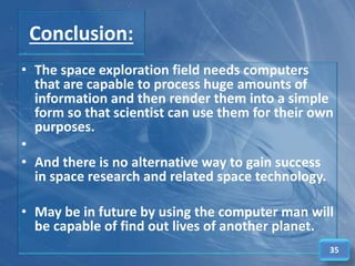 Conclusion:
• The space exploration field needs computers
that are capable to process huge amounts of
information and then render them into a simple
form so that scientist can use them for their own
purposes.
•
• And there is no alternative way to gain success
in space research and related space technology.
• May be in future by using the computer man will
be capable of find out lives of another planet.
35
 