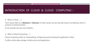INTRODUCTION OF CLOUD & CLOUD COMPUTING :-
 What is Cloud ......?
Term cloud refers to a Network or Internet. In other wo...