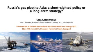 Russia’s gas pivot to Asia: a short-sighted policy or
a long-term strategy?
Olga Gerasimchuk
Ph.D Candidate, Europes-Eurasia Research Centre (CREE), INALCO, Paris
Presentation at the 6th International Youth Conference on Energy 2017
21st- 24th June 2017, Danubius Flamenco Hotel, Budapest
 