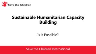Save the Children International
Is it Possible?
Sustainable Humanitarian Capacity
Building
 