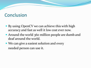 Conclusion
 By using OpenCV we can achieve this with high
accuracy and fast as well it low cost ever now.
 Around the world 360 million people are dumb and
deaf around the world.
 We can give a easiest solution and every
needed person can use it.
 