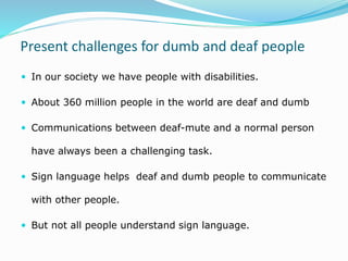 Present challenges for dumb and deaf people
 In our society we have people with disabilities.
 About 360 million people in the world are deaf and dumb
 Communications between deaf-mute and a normal person
have always been a challenging task.
 Sign language helps deaf and dumb people to communicate
with other people.
 But not all people understand sign language.
 