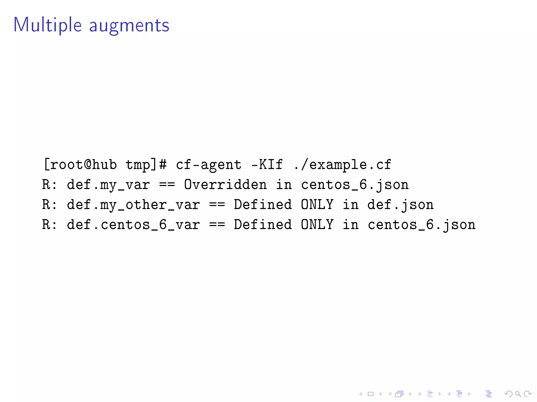 Multiple augments
[root@hub tmp]# cf-agent -KIf ./example.cf
R: def.my_var == Overridden in centos_6.json
R: def.my_other_var == Defined ONLY in def.json
R: def.centos_6_var == Defined ONLY in centos_6.json
 
