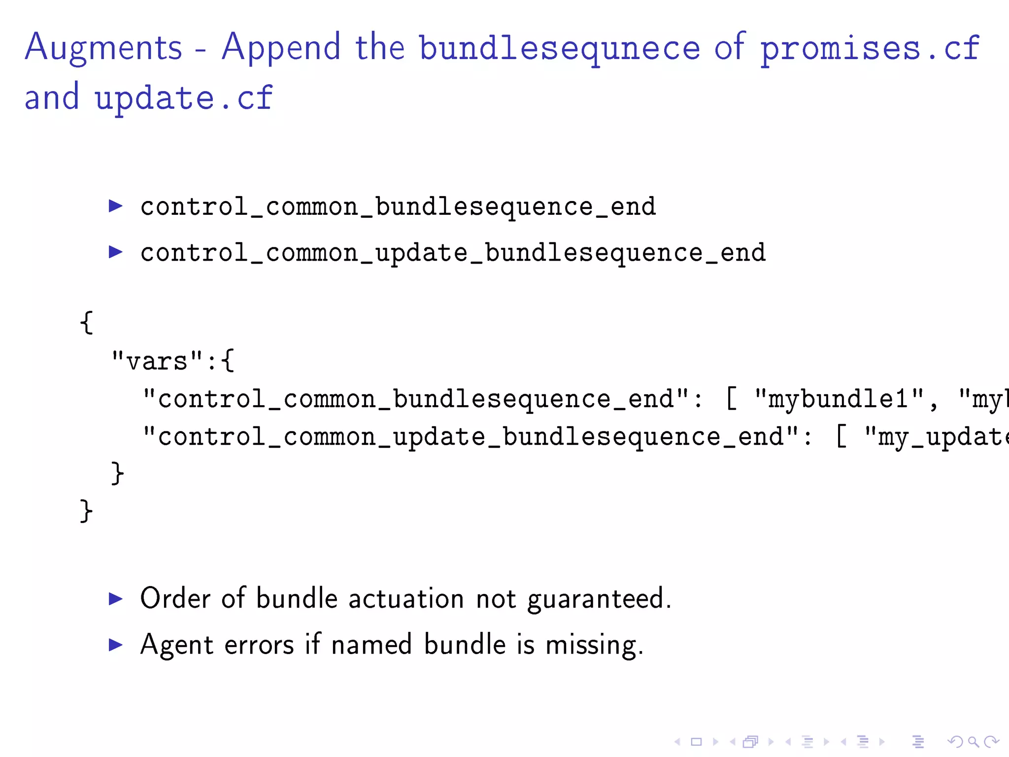 Augments - Append the bundlesequnece of promises.cf
and update.cf
control_common_bundlesequence_end
control_common_update_bundlesequence_end
{
vars:{
control_common_bundlesequence_end: [ mybundle1, myb
control_common_update_bundlesequence_end: [ my_update
}
}
Order of bundle actuation not guaranteed.
Agent errors if named bundle is missing.
 