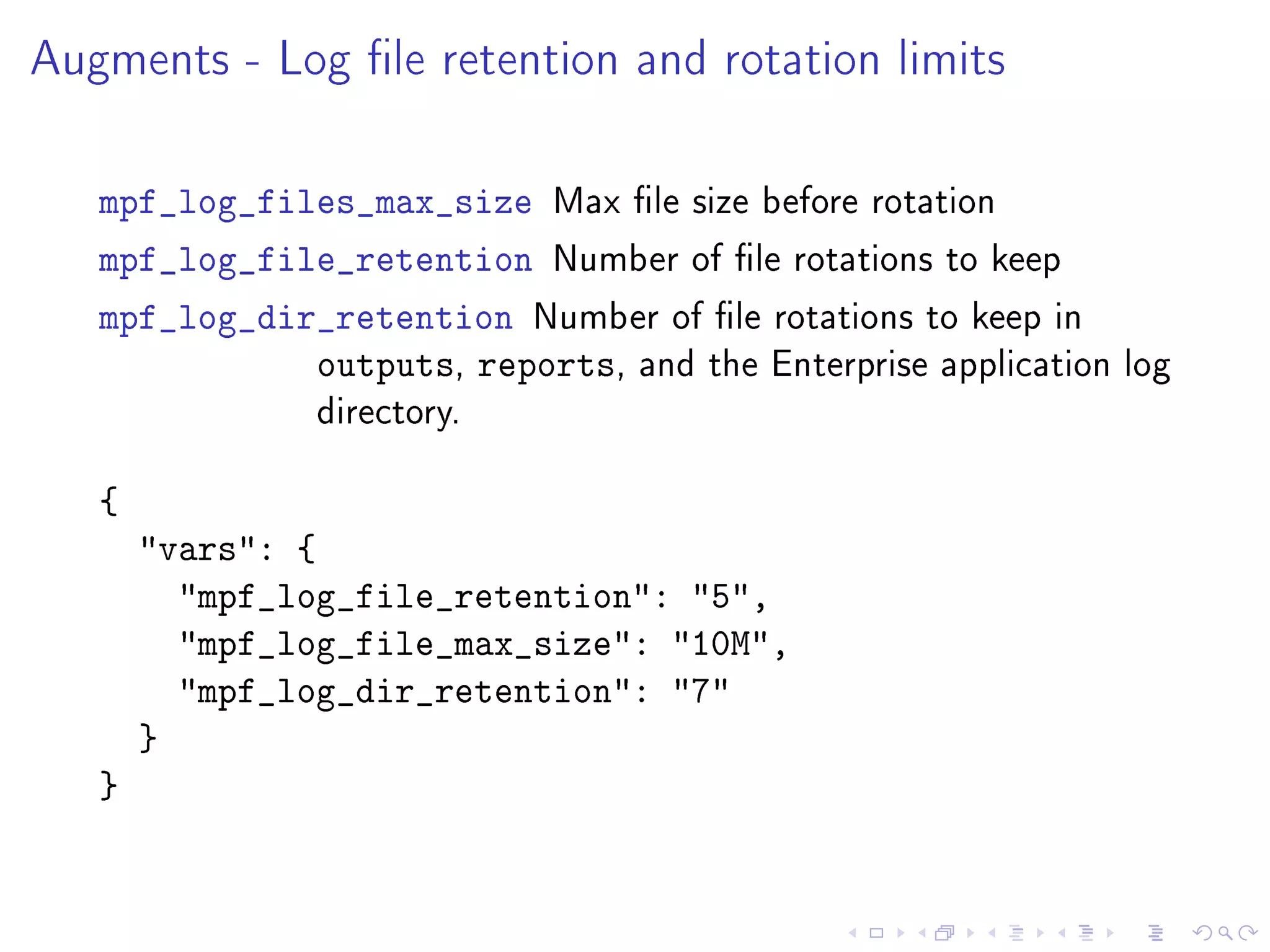 Augments - Log le retention and rotation limits
mpf_log_files_max_size Max le size before rotation
mpf_log_file_retention Number of le rotations to keep
mpf_log_dir_retention Number of le rotations to keep in
outputs, reports, and the Enterprise application log
directory.
{
vars: {
mpf_log_file_retention: 5,
mpf_log_file_max_size: 10M,
mpf_log_dir_retention: 7
}
}
 