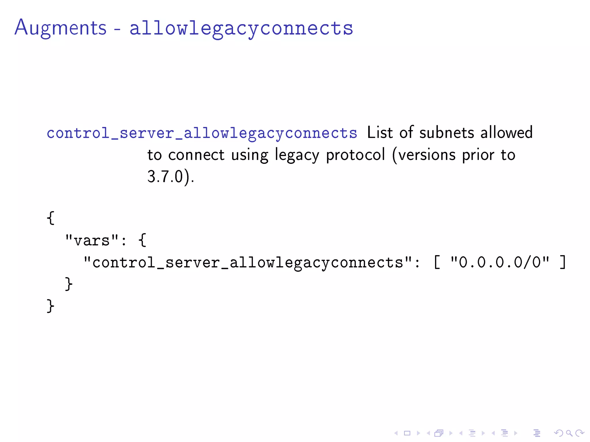 Augments - allowlegacyconnects
control_server_allowlegacyconnects List of subnets allowed
to connect using legacy protocol (versions prior to
3.7.0).
{
vars: {
control_server_allowlegacyconnects: [ 0.0.0.0/0 ]
}
}
 
