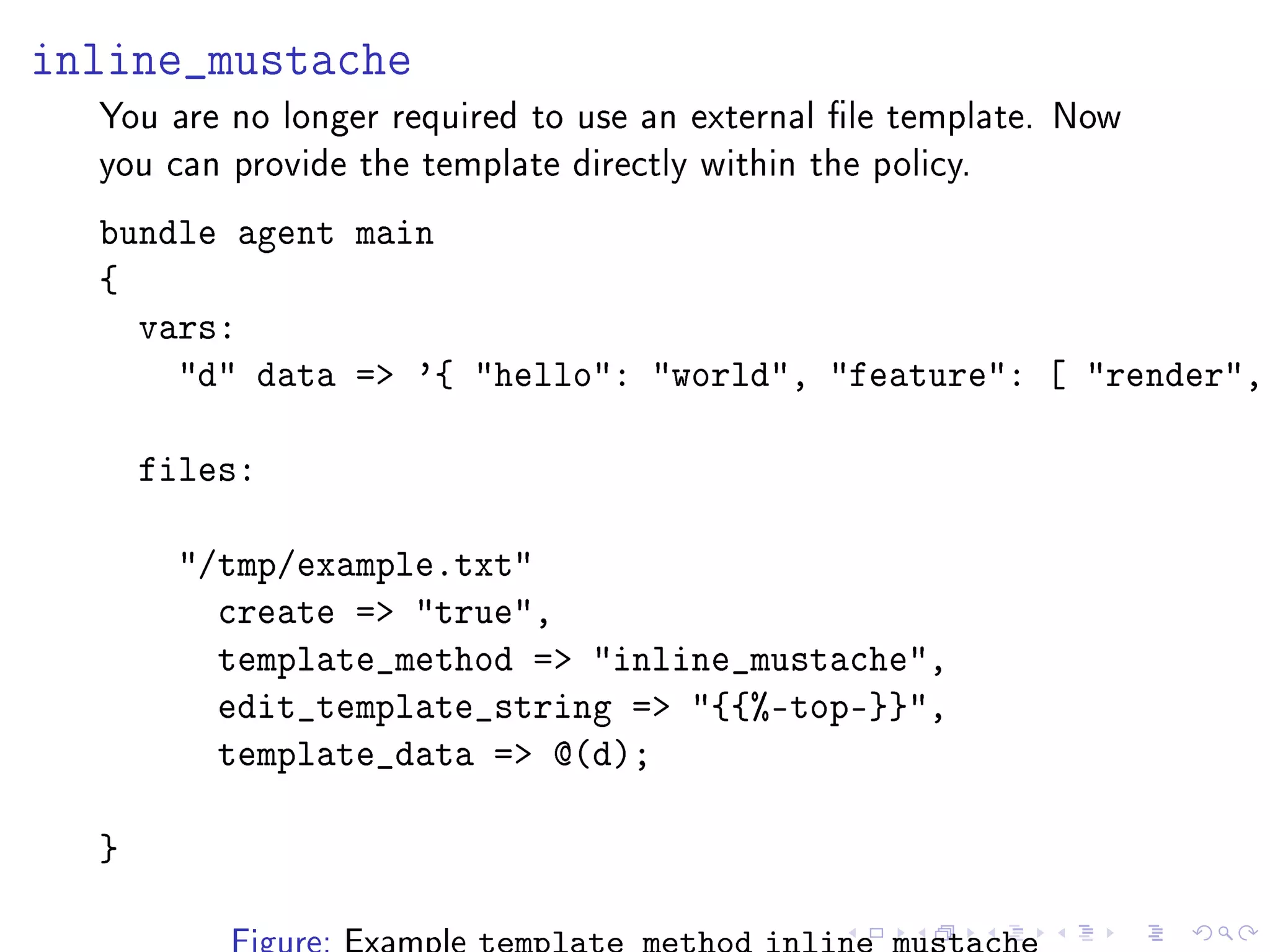 inline_mustache
You are no longer required to use an external le template. Now
you can provide the template directly within the policy.
bundle agent main
{
vars:
d data = '{ hello: world, feature: [ render,
files:
/tmp/example.txt
create = true,
template_method = inline_mustache,
edit_template_string = {{%-top-}},
template_data = @(d);
}
 