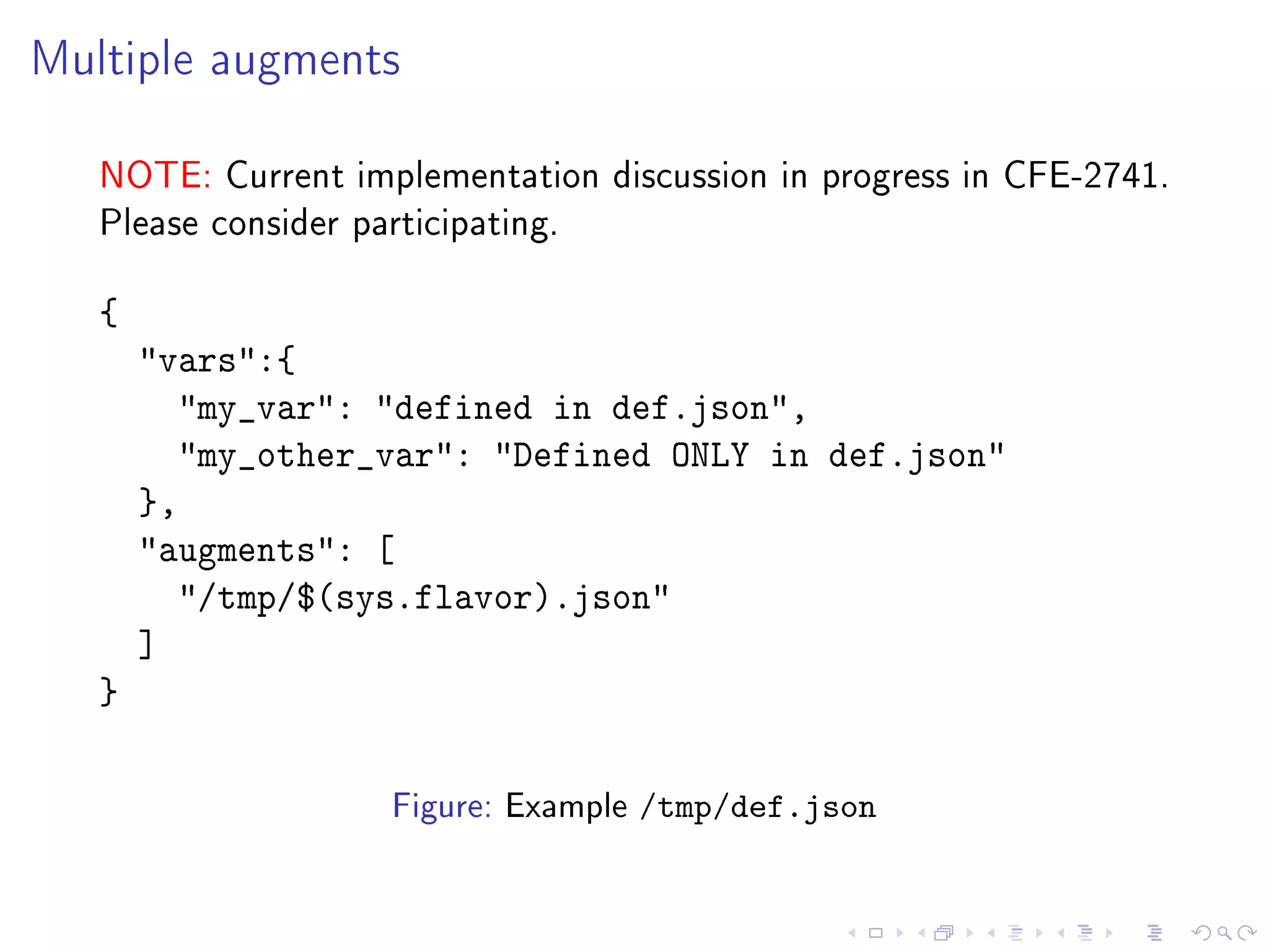 Multiple augments
NOTE: Current implementation discussion in progress in CFE-2741.
Please consider participating.
{
vars:{
my_var: defined in def.json,
my_other_var: Defined ONLY in def.json
},
augments: [
/tmp/$(sys.flavor).json
]
}
Figure: Example /tmp/def.json
 