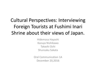 Cultural Perspectives: Interviewing
Foreign Tourists at Fushimi Inari
Shrine about their views of Japan.
Hidemasa Hayashi
Kazuya Nishikawa
Takashi Ochi
Shunsaku Sakata
Oral Communication 1A
December 20,2016
 