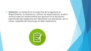  Validación: La validación es la etapa final de la Ingeniería de
Requerimientos. Su objetivo es, ratificar los requerimientos, es decir,
verificar todos los requerimientos que aparecen en el documento
especificado para asegurarse que representan una descripción, por lo
menos, aceptable del sistema que se debe implementar.
 