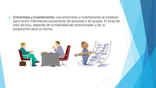 Entrevistas y Cuestionarios: Las entrevistas y cuestionarios se emplean
para reunir información proveniente de personas o de grupos. El éxito de
esta técnica, depende de la habilidad del entrevistador y de su
preparación para la misma.
 