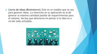  Lluvia de ideas (Brainstorm): Este es un modelo que se usa
para generar ideas. La intención en su aplicación es la de
generar la máxima cantidad posible de requerimientos para
el sistema. No hay que detenerse en pensar si la idea es o
no del todo utilizable.
 