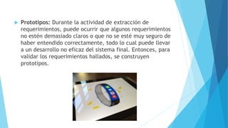  Prototipos: Durante la actividad de extracción de
requerimientos, puede ocurrir que algunos requerimientos
no estén demasiado claros o que no se esté muy seguro de
haber entendido correctamente, todo lo cual puede llevar
a un desarrollo no eficaz del sistema final. Entonces, para
validar los requerimientos hallados, se construyen
prototipos.
 