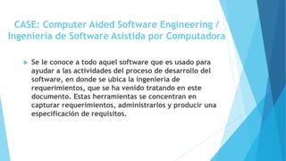 CASE: Computer Aided Software Engineering /
Ingeniería de Software Asistida por Computadora
 Se le conoce a todo aquel software que es usado para
ayudar a las actividades del proceso de desarrollo del
software, en donde se ubica la ingeniería de
requerimientos, que se ha venido tratando en este
documento. Estas herramientas se concentran en
capturar requerimientos, administrarlos y producir una
especificación de requisitos.
 