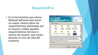 RequisitePro
 Es la herramienta que ofrece
Rational Software para tener
un mayor control sobre los
requerimientos planteados por
el usuario y todos aquellos
requerimientos técnicos o
nuevos de usuario, que surjan
durante el ciclo de vida del
proyecto.
 