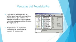 Ventajas del RequisitePro
 Un producto potente y fácil de
utilizar para la gestión de requisitos
y casos de uso que propicia una
mejor comunicación, mejoras en el
trabajo en equipo y reduce el riesgo
de los proyectos.
 Proporciona a los equipos la
posibilidad de comprender el
impacto de los cambios.
 