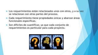  Los requerimientos están relacionados unos con otros, y a su vez
se relacionan con otras partes del proceso.
 Cada requerimiento tiene propiedades únicas y abarcan áreas
funcionales específicas.
 Son difíciles de cuantificar, ya que cada conjunto de
requerimientos es particular para cada proyecto.
 