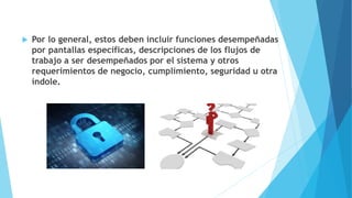  Por lo general, estos deben incluir funciones desempeñadas
por pantallas específicas, descripciones de los flujos de
trabajo a ser desempeñados por el sistema y otros
requerimientos de negocio, cumplimiento, seguridad u otra
índole.
 