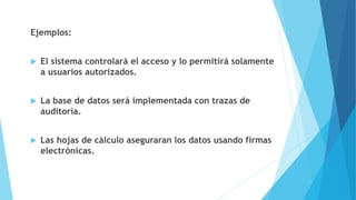 Ejemplos:
 El sistema controlará el acceso y lo permitirá solamente
a usuarios autorizados.
 La base de datos será implementada con trazas de
auditoría.
 Las hojas de cálculo aseguraran los datos usando firmas
electrónicas.
 