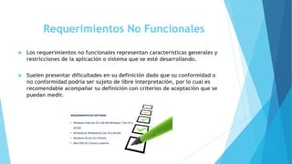 Requerimientos No Funcionales
 Los requerimientos no funcionales representan características generales y
restricciones de la aplicación o sistema que se esté desarrollando.
 Suelen presentar dificultades en su definición dado que su conformidad o
no conformidad podría ser sujeto de libre interpretación, por lo cual es
recomendable acompañar su definición con criterios de aceptación que se
puedan medir.
 