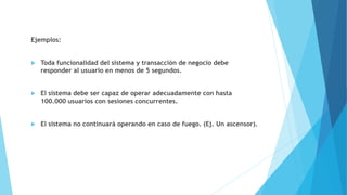 Ejemplos:
 Toda funcionalidad del sistema y transacción de negocio debe
responder al usuario en menos de 5 segundos.
 El sistema debe ser capaz de operar adecuadamente con hasta
100.000 usuarios con sesiones concurrentes.
 El sistema no continuará operando en caso de fuego. (Ej. Un ascensor).
 