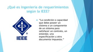 ¿Qué es ingeniería de requerimientos
según la IEEE?
 “La condición o capacidad
que debe poseer un
sistema o un componente
de un sistema para
satisfacer un contrato, un
estándar, una
especificación u otro
documento impuesto.”
 