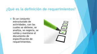 ¿Qué es la definición de requerimientos?
 Es un conjunto
estructurado de
actividades, con las
cuales se obtiene, se
analiza, se negocia, se
valida y mantiene el
documento de
especificación de
requerimientos.
 