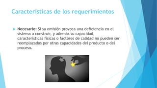 Características de los requerimientos
 Necesario: Si su omisión provoca una deficiencia en el
sistema a construir, y además su capacidad,
características físicas o factores de calidad no pueden ser
reemplazados por otras capacidades del producto o del
proceso.
 