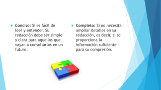  Conciso: Si es fácil de
leer y entender. Su
redacción debe ser simple
y clara para aquellos que
vayan a consultarlos en un
futuro.
 Completo: Si no necesita
ampliar detalles en su
redacción, es decir, si se
proporciona la
información suficiente
para su compresión.
 